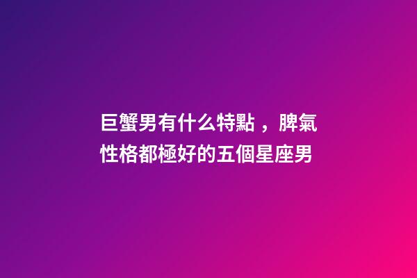 巨蟹男有什么特點，脾氣性格都極好的五個星座男-第1張-觀點-玄機派